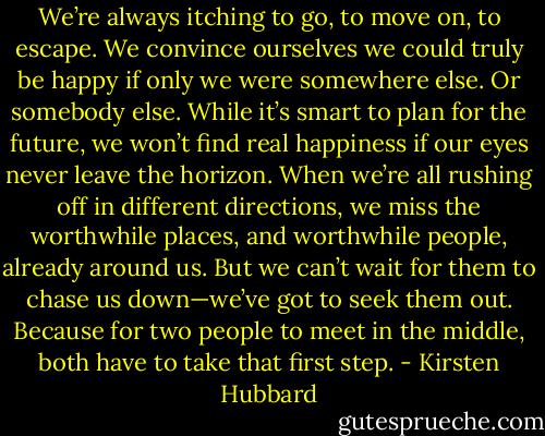 We’re always itching to go, to move on, to escape. We convince ourselves we could truly be happy if only we were somewhere else. Or somebody else.<br />While it’s smart to plan for the future, we won’t find real happiness if our eyes never leave the horizon. When we’re all rushing off in different directions, we miss the worthwhile places, and worthwhile people, already around us.<br />But we can’t wait for them to chase us down—we’ve got to seek them out. Because for two people to meet in the middle, both have to take that first step. - Kirsten Hubbard