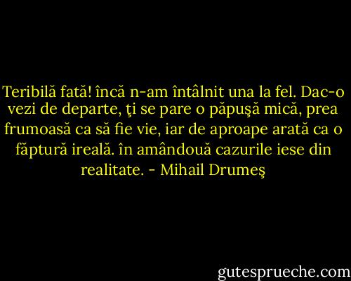 Teribilă fată! încă n-am întâlnit una la fel. Dac-o vezi de departe, ţi se pare o păpuşă mică, prea frumoasă ca să fie vie, iar de aproape arată ca o făptură ireală. în amândouă cazurile iese din realitate. - Mihail Drumeş
