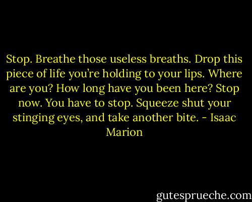 Stop.<br />Breathe those useless breaths. Drop this piece of life you’re holding to your lips. Where are you? How long have you been here? Stop now. You have to stop.<br />Squeeze shut your stinging eyes, and take another bite. - Isaac Marion