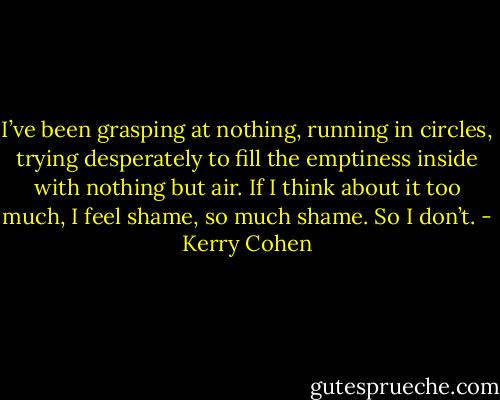 I’ve been grasping at nothing, running in circles, trying desperately to fill the emptiness inside with nothing but air. If I think about it too much, I feel shame, so much shame. So I don’t. - Kerry Cohen