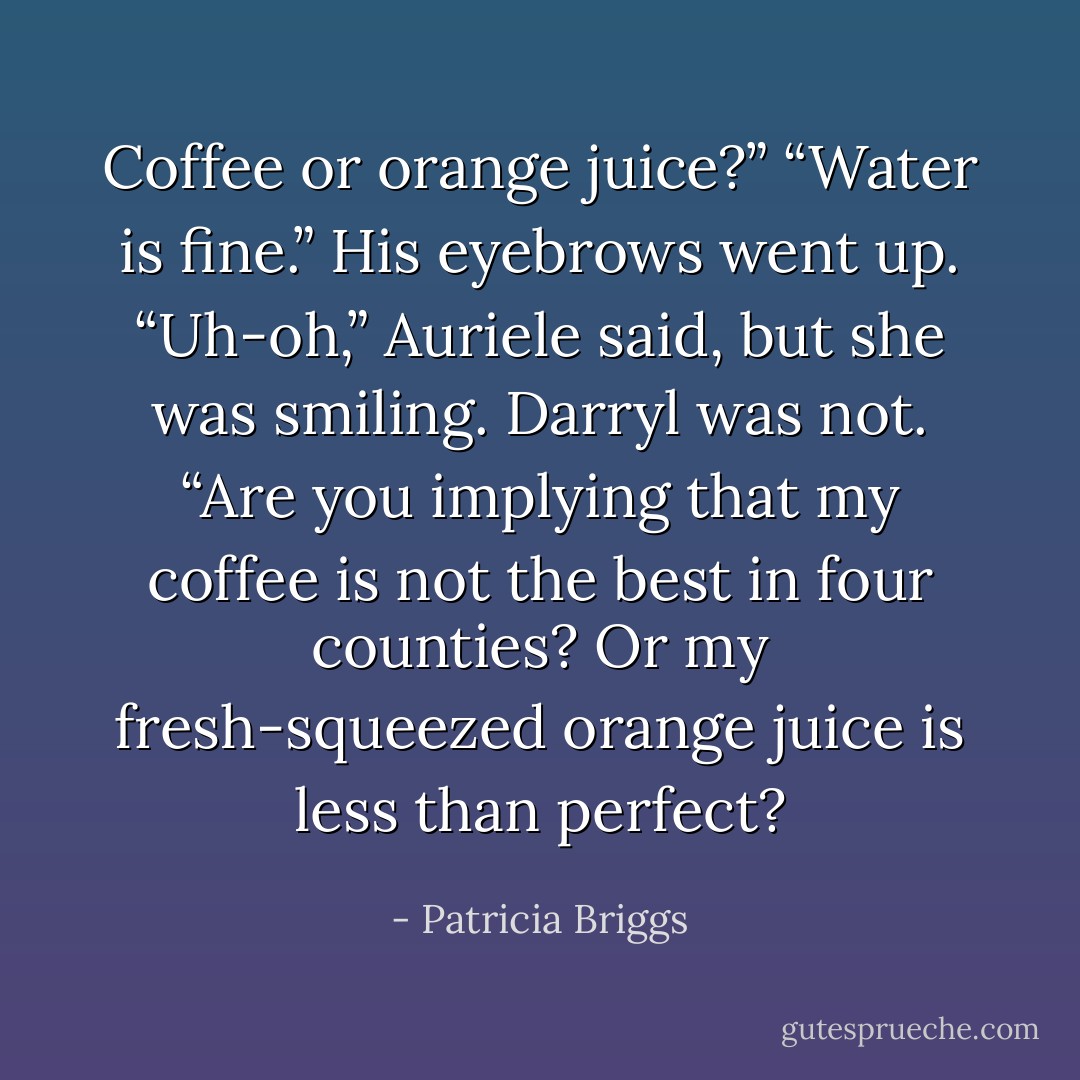 Coffee or orange juice?”<br />“Water is fine.”<br />His eyebrows went up.<br />“Uh-oh,” Auriele said, but she was smiling.<br />Darryl was not. “Are you implying that my coffee is not the best in four counties? Or my fresh-squeezed orange juice is less than perfect? - Patricia Briggs