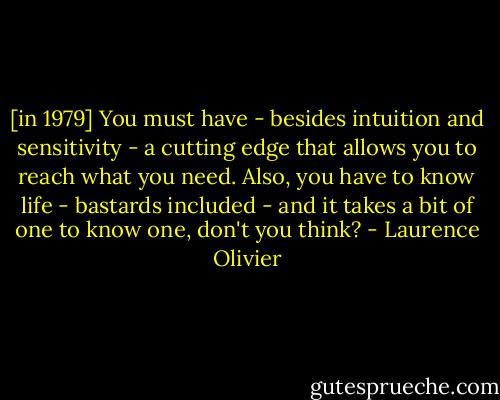[in 1979] You must have - besides intuition and sensitivity - a cutting edge that allows you to reach what you need. Also, you have to know life - bastards included - and it takes a bit of one to know one, don't you think? - Laurence Olivier