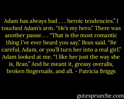 Adam has always had . . . heroic tendencies.”<br />I touched Adam’s arm. “He’s my hero.”<br />There was another pause. . .<br />“That is the most romantic thing I’ve ever heard you say,” Bran said. “Be careful, Adam, or you’ll turn her into a real girl.”<br />Adam looked at me. “I like her just the way she is, Bran.” And he meant it, greasy overalls, broken fingernails, and all. - Patricia Briggs