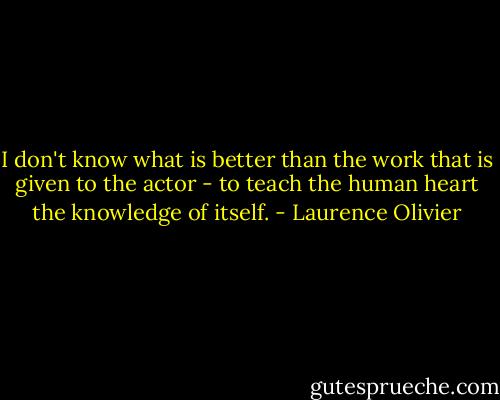 I don't know what is better than the work that is given to the actor - to teach the human heart the knowledge of itself. - Laurence Olivier