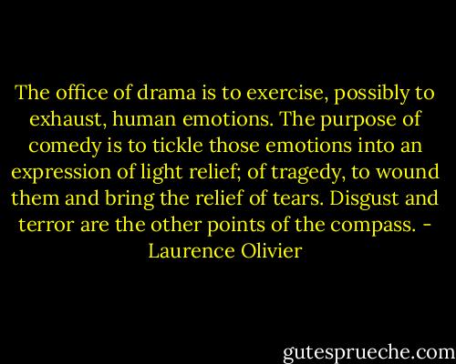 The office of drama is to exercise, possibly to exhaust, human emotions. The purpose of comedy is to tickle those emotions into an expression of light relief; of tragedy, to wound them and bring the relief of tears. Disgust and terror are the other points of the compass. - Laurence Olivier