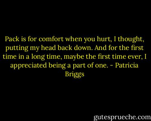 Pack is for comfort when you hurt, I thought, putting my head back down. And for the first time in a long time, maybe the first time ever, I appreciated being a part of one. - Patricia Briggs