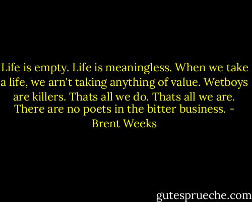 Life is empty. Life is meaningless. When we take a life, we arn't taking anything of value. Wetboys are killers. Thats all we do. Thats all we are. There are no poets in the bitter business. - Brent Weeks