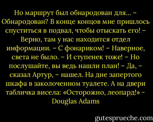 Но маршрут был обнародован для…<br />– Обнародован? В конце концов мне пришлось спуститься в подвал, чтобы отыскать его!<br />– Верно, там у нас находится отдел информации.<br />– С фонариком!<br />– Наверное, света не было.<br />– И ступенек тоже!<br />– Но послушайте, вы ведь нашли план!<br />– Да, – сказал Артур, – нашел. На дне запертого шкафа в заколоченном туалете. А на двери табличка висела: «Осторожно, леопард!» - Douglas Adams