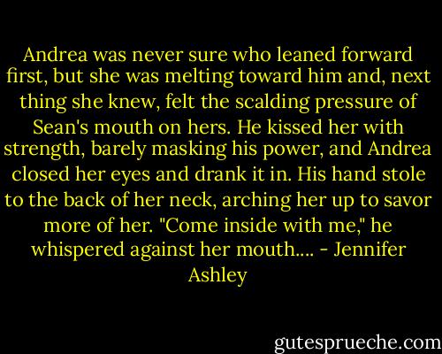 Andrea was never sure who leaned forward first, but she was melting toward him and, next thing she knew, felt the scalding pressure of Sean's mouth on hers. He kissed her with strength, barely masking his power, and Andrea closed her eyes and drank it in. His hand stole to the back of her neck, arching her up to savor more of her.<br />"Come inside with me," he whispered against her mouth.... - Jennifer Ashley