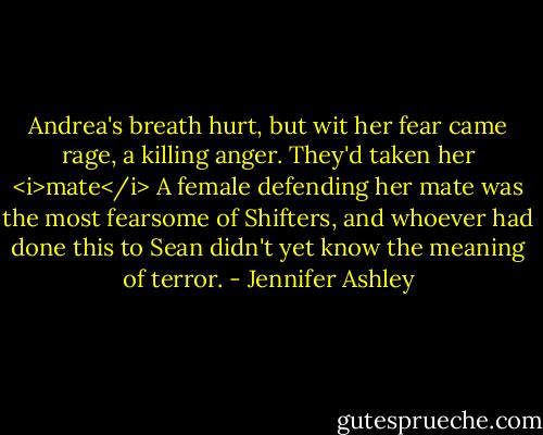 Andrea's breath hurt, but wit her fear came rage, a killing anger. They'd taken her <i>mate</i> A female defending her mate was the most fearsome of Shifters, and whoever had done this to Sean didn't yet know the meaning of terror. - Jennifer Ashley