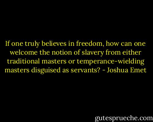 If one truly believes in freedom, how can one welcome the notion of slavery from either traditional masters or temperance-wielding masters disguised as servants? - Joshua Emet