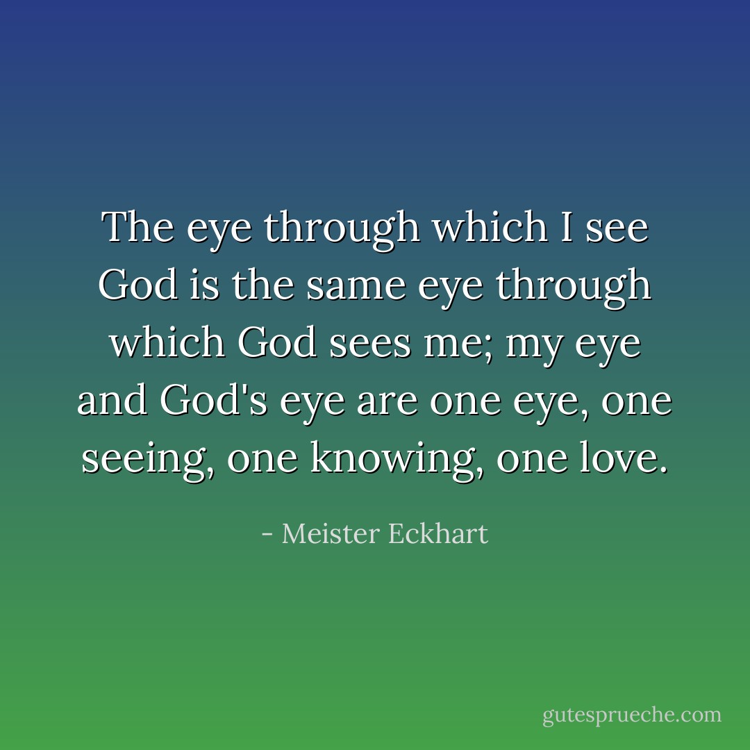 The eye through which I see God is the same eye through which God sees me; my eye and God's eye are one eye, one seeing, one knowing, one love. - Meister Eckhart