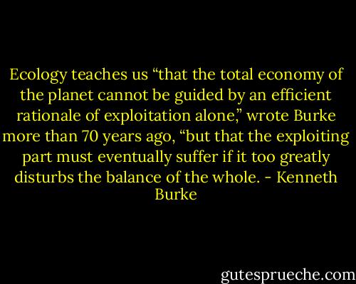 Ecology teaches us “that the total economy of the planet cannot be guided by an efficient rationale of exploitation alone,” wrote Burke more than 70 years ago, “but that the exploiting part must eventually suffer if it too greatly disturbs the balance of the whole. - Kenneth Burke