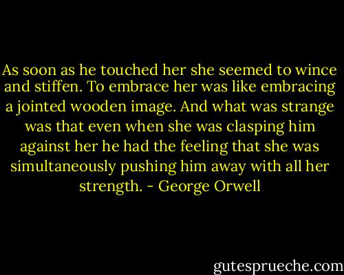As soon as he touched her she seemed to wince and stiffen. To embrace her was like embracing a jointed wooden image. And what was strange was that even when she was clasping him against her he had the feeling that she was simultaneously pushing him away with all her strength. - George Orwell