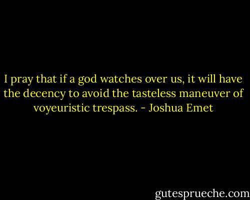 I pray that if a god watches over us, it will have the decency to avoid the tasteless maneuver of voyeuristic trespass. - Joshua Emet