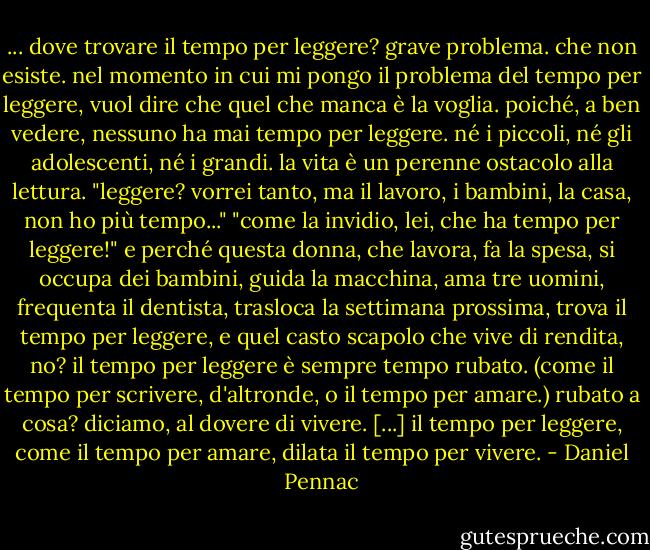 ... dove trovare il tempo per leggere?<br />grave problema.<br />che non esiste.<br />nel momento in cui mi pongo il problema del tempo per leggere, vuol dire che quel che manca è la voglia. poiché, a ben vedere, nessuno ha mai tempo per leggere. né i piccoli, né gli adolescenti, né i grandi. la vita è un perenne ostacolo alla lettura.<br />"leggere? vorrei tanto, ma il lavoro, i bambini, la casa, non ho più tempo..."<br />"come la invidio, lei, che ha tempo per leggere!"<br />e perché questa donna, che lavora, fa la spesa, si occupa dei bambini, guida la macchina, ama tre uomini, frequenta il dentista, trasloca la settimana prossima, trova il tempo per leggere, e quel casto scapolo che vive di rendita, no?<br />il tempo per leggere è sempre tempo rubato. (come il tempo per scrivere, d'altronde, o il tempo per amare.)<br />rubato a cosa?<br />diciamo, al dovere di vivere.<br />[...]<br />il tempo per leggere, come il tempo per amare, dilata il tempo per vivere. - Daniel Pennac