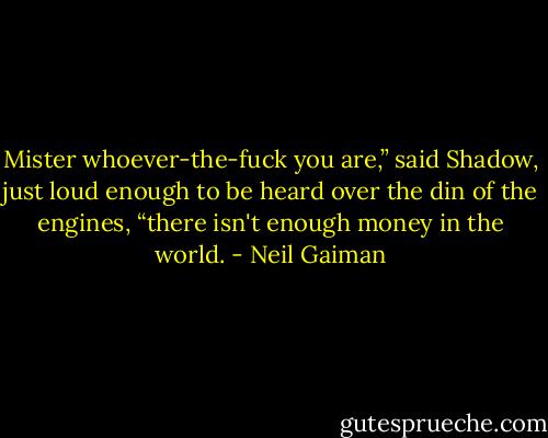 Mister whoever-the-fuck you are,” said Shadow, just loud enough to be heard over the din of the engines, “there isn't enough money in the world. - Neil Gaiman
