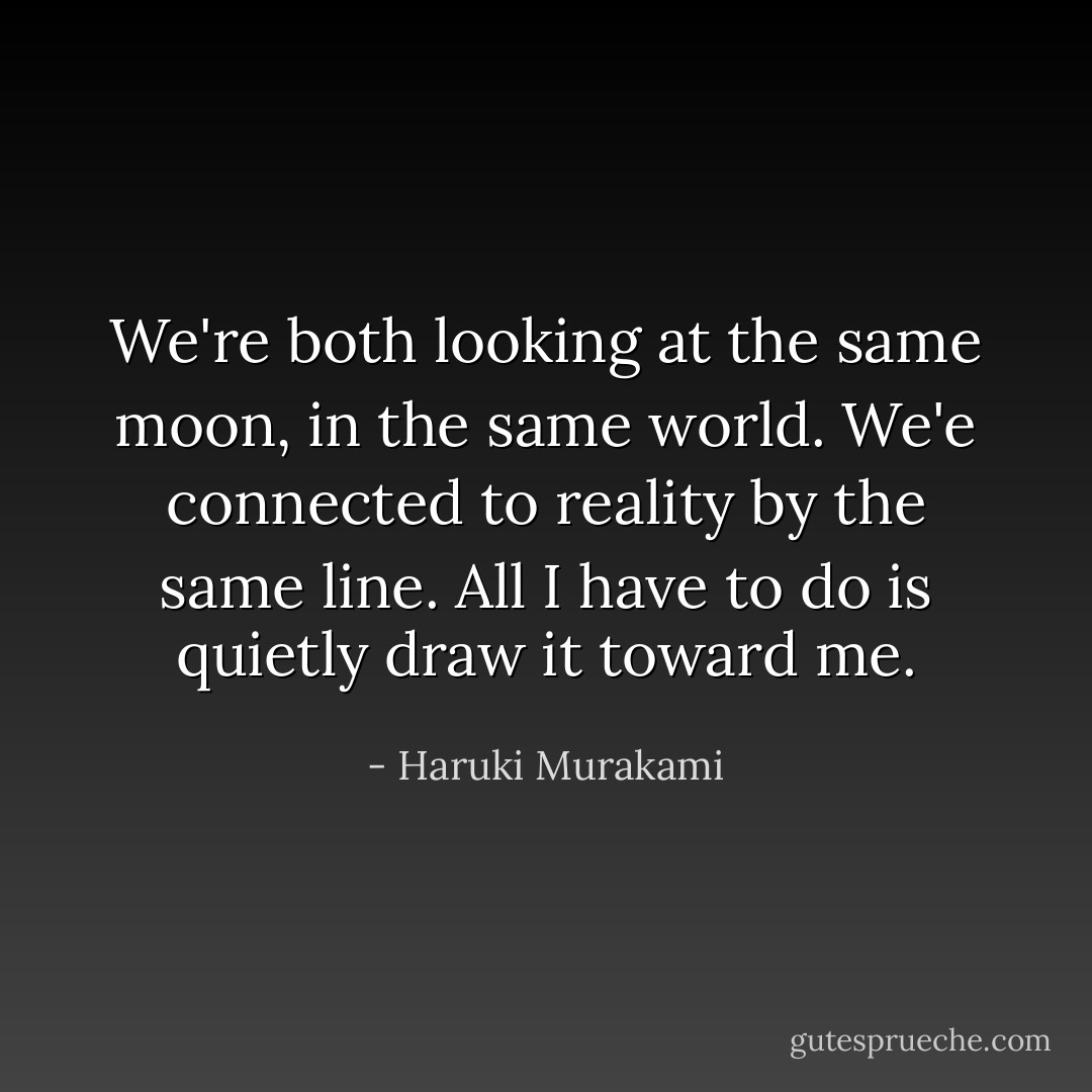 We're both looking at the same moon, in the same world. We'e connected to reality by the same line. All I have to do is quietly draw it toward me. - Haruki Murakami