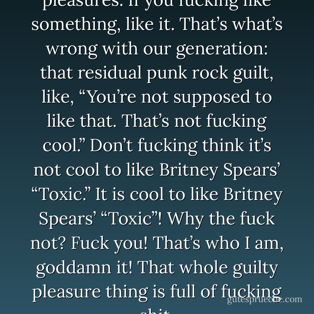 I don’t believe in guilty pleasures. If you fucking like something, like it. That’s what’s wrong with our generation: that residual punk rock guilt, like, “You’re not supposed to like that. That’s not fucking cool.” Don’t fucking think it’s not cool to like Britney Spears’ “Toxic.” It is cool to like Britney Spears’ “Toxic”! Why the fuck not? Fuck you! That’s who I am, goddamn it! That whole guilty pleasure thing is full of fucking shit. - Dave Grohl