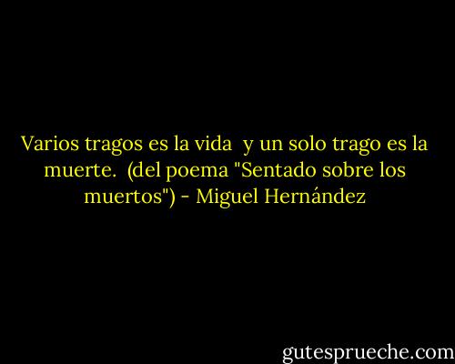 Varios tragos es la vida <br />y un solo trago es la muerte. <br />(del poema "Sentado sobre los muertos") - Miguel Hernández