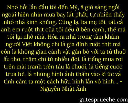 Nhớ hồi lần đầu tôi đến Mỹ, 8 giờ sáng ngồi ngoài hiên nhìn mưa bay lất phất, tự nhiên thấy nhớ nhà kinh khủng. Cũng lạ, ba mẹ tôi, tất cả anh em ruột thịt của tôi đều ở bên cạnh, thế mà tôi lại nhớ nhà. Hóa ra nhà trong tâm khảm người Việt không chỉ là gia đình ruột thịt mà còn là không gian cảnh vật gắn bó với ta từ thuở ấu thơ, thậm chí từ nhiều đời, là tiếng mưa rơi trên mái tranh trên tàu lá chuối, là tiếng cuốc trưa hè, là những hình ảnh thấm vào kí ức và tình cảm ta một cách hữu hình lẫn vô hình... - Nguyễn Nhật Ánh
