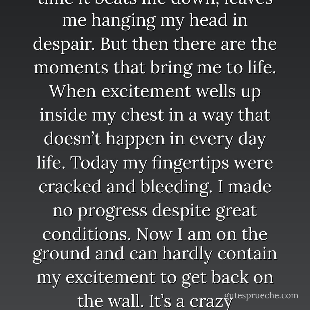 This obsession is a curious thing. Sometimes wonder about the merits of devoting so much of myself to a singular climbing objective. Much of the time it beats me down, leaves me hanging my head in despair. But then there are the moments that bring me to life. When excitement wells up inside my chest in a way that doesn’t happen in every day life. Today my fingertips were cracked and bleeding. I made no progress despite great conditions. Now I am on the ground and can hardly contain my excitement to get back on the wall. It’s a crazy rollercoaster and I owe my family and partners a great deal for encouraging me through it all. - Tommy Caldwell