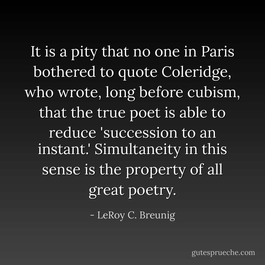 It is a pity that no one in Paris bothered to quote Coleridge, who wrote, long before cubism, that the true poet is able to reduce 'succession to an instant.' Simultaneity in this sense is the property of all great poetry. - LeRoy C. Breunig