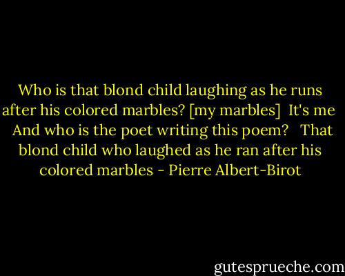 Who is that blond child laughing as he runs after his colored marbles? [my marbles]<br /><br />It's me<br /> <br />And who is the poet writing this poem?<br /> <br />That blond child who laughed as he ran after his colored marbles - Pierre Albert-Birot