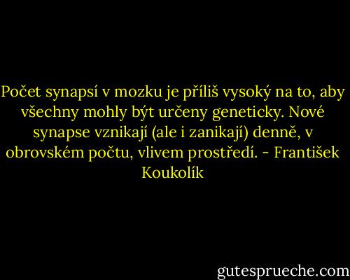 Počet synapsí v mozku je příliš vysoký na to, aby všechny mohly být určeny geneticky. Nové synapse vznikají (ale i zanikají) denně, v obrovském počtu, vlivem prostředí. - František Koukolík