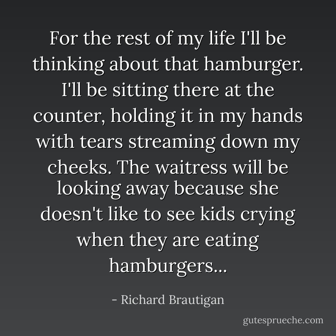 For the rest of my life I'll be thinking about that hamburger. I'll be sitting there at the counter, holding it in my hands with tears streaming down my cheeks. The waitress will be looking away because she doesn't like to see kids crying when they are eating hamburgers... - Richard Brautigan