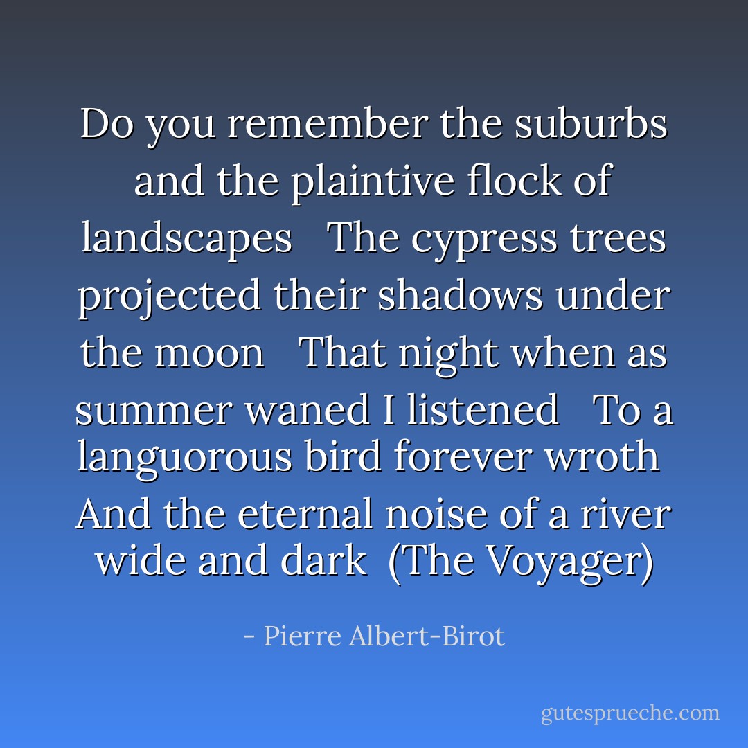Do you remember the suburbs and the plaintive flock of landscapes<br /> <br />The cypress trees projected their shadows under the moon<br /> <br />That night when as summer waned I listened<br /> <br />To a languorous bird forever wroth<br /><br />And the eternal noise of a river wide and dark<br /><br />(The Voyager) - Pierre Albert-Birot