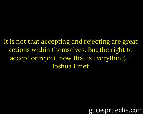 It is not that accepting and rejecting are great actions within themselves. But the right to accept or reject, now that is everything. - Joshua Emet