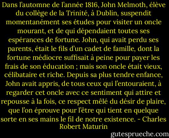 Dans l’automne de l’année 1816, John Melmoth, élève du collège de la Trinité, à Dublin, suspendit momentanément ses études pour visiter un oncle mourant, et de qui dépendaient toutes ses espérances de fortune. John, qui avait perdu ses parents, était le fils d’un cadet de famille, dont la fortune médiocre suffisait à peine pour payer les frais de son éducation ; mais son oncle était vieux, célibataire et riche. Depuis sa plus tendre enfance, John avait appris, de tous ceux qui l’entouraient, à regarder cet oncle avec ce sentiment qui attire et repousse à la fois, ce respect mêlé du désir de plaire, que l’on éprouve pour l’être qui tient en quelque sorte en ses mains le fil de notre existence. - Charles Robert Maturin