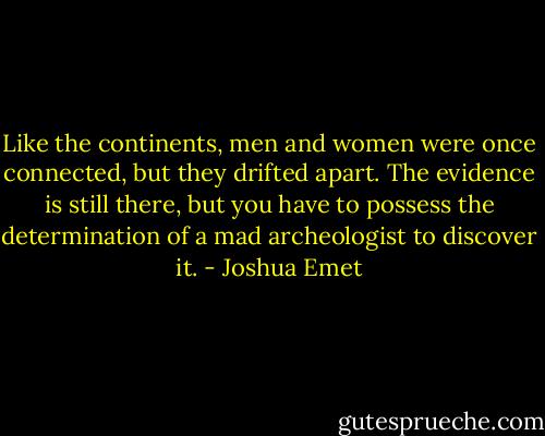 Like the continents, men and women were once connected, but they drifted apart. The evidence is still there, but you have to possess the determination of a mad archeologist to discover it. - Joshua Emet