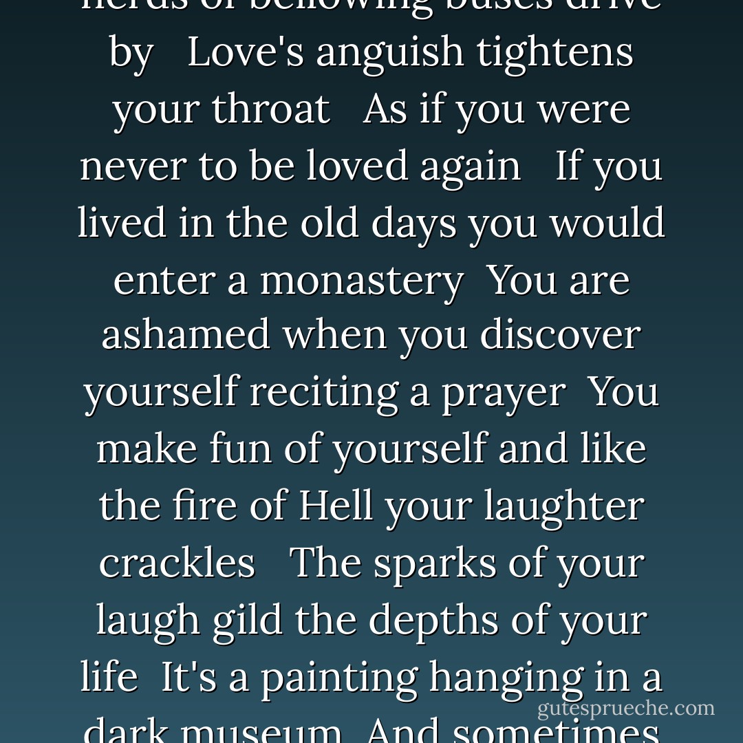 Now you are walking in Paris all alone in the crowd<br /> <br />As herds of bellowing buses drive by<br /> <br />Love's anguish tightens your throat<br /> <br />As if you were never to be loved again<br /> <br />If you lived in the old days you would enter a monastery<br /><br />You are ashamed when you discover yourself reciting a prayer<br /><br />You make fun of yourself and like the fire of Hell your laughter crackles<br /> <br />The sparks of your laugh gild the depths of your life<br /><br />It's a painting hanging in a dark museum<br /><br />And sometimes you go and look at it close up - Guillaume Apollinaire
