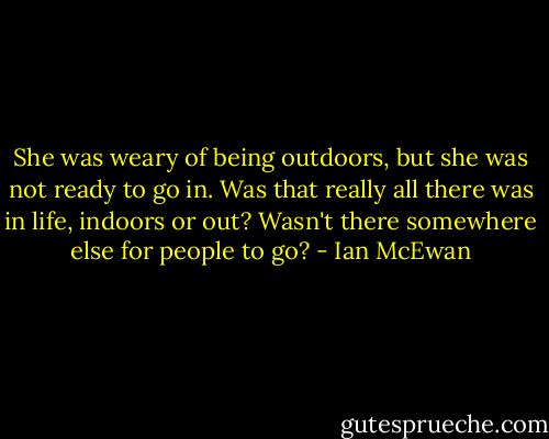 She was weary of being outdoors, but she was not ready to go in. Was that really all there was in life, indoors or out? Wasn't there somewhere else for people to go? - Ian McEwan