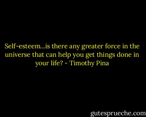 Self-esteem...is there any greater force in the universe that can help you get things done in your life? - Timothy Pina
