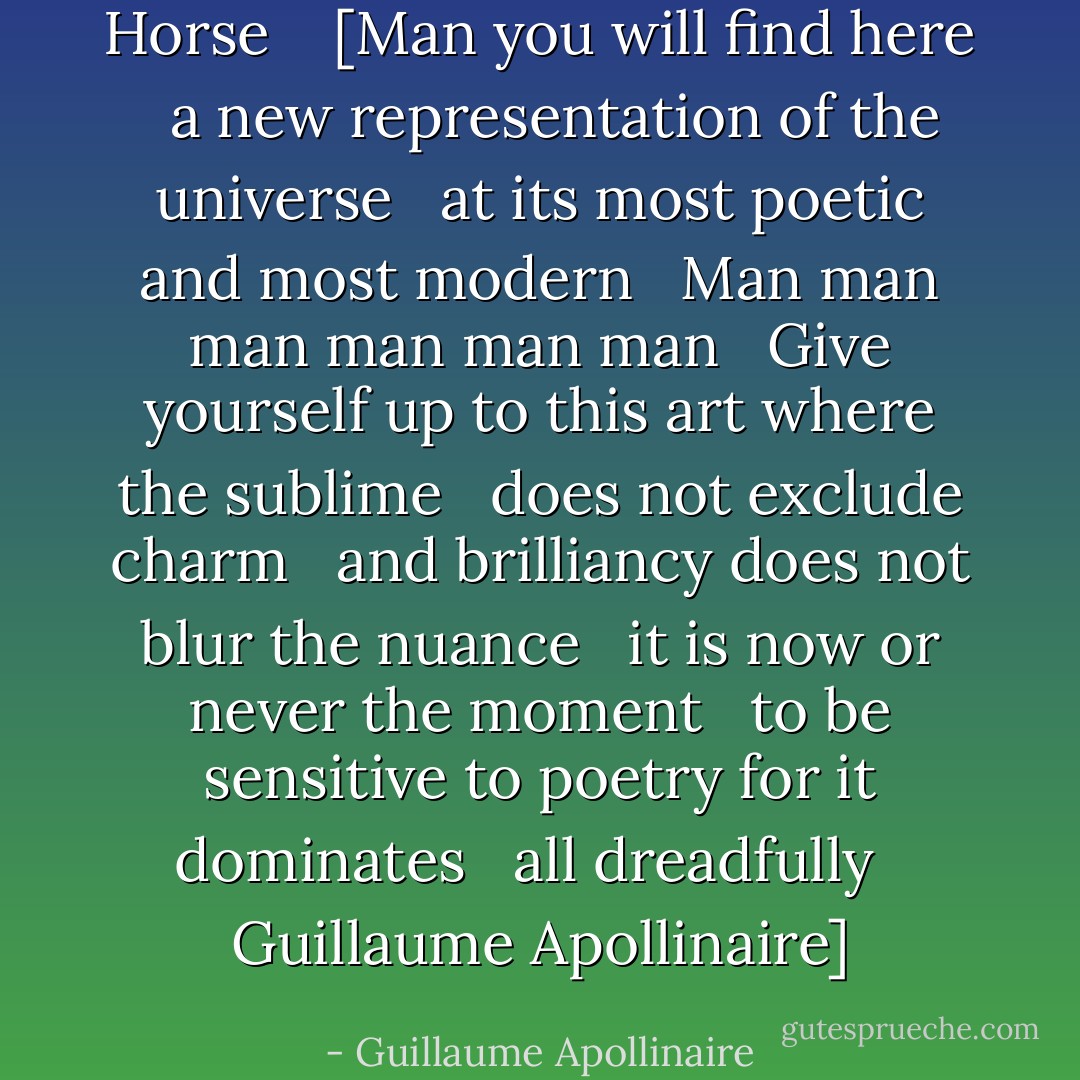 Horse<br /><br /> <br />[Man you will find here<br /> <br />a new representation of the universe<br /> <br />at its most poetic and most modern<br /> <br />Man man man man man man<br /> <br />Give yourself up to this art where the sublime<br /> <br />does not exclude charm<br /> <br />and brilliancy does not blur the nuance<br /> <br />it is now or never the moment<br /> <br />to be sensitive to poetry for it dominates<br /> <br />all dreadfully<br /> <br />Guillaume Apollinaire] - Guillaume Apollinaire