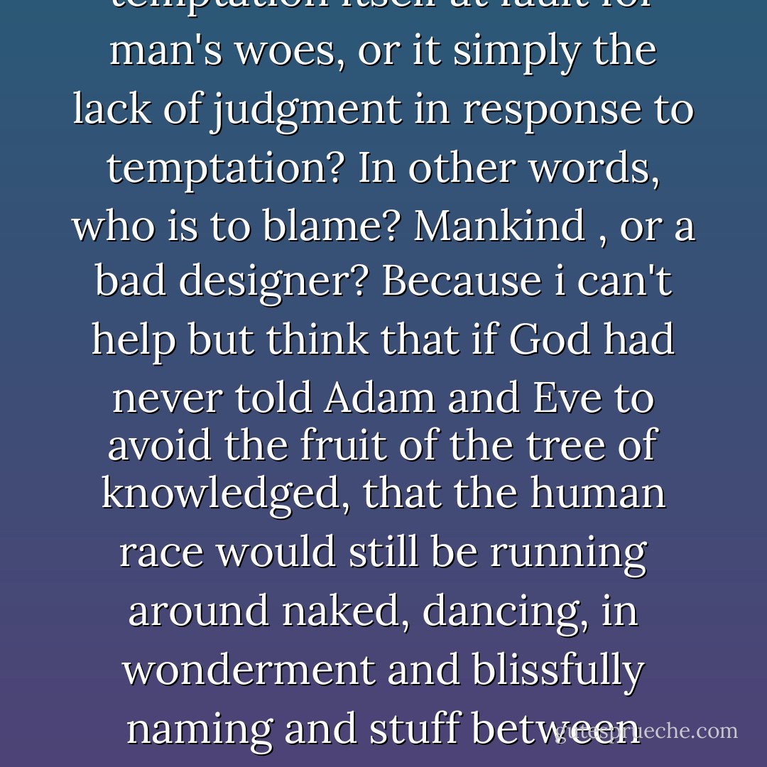 Mankind, I suppose, is designed to run on - to be motivated by - temptation. If progress is a virtue then this is our greatest gift. (For what is curiosity if not intellectual temptation? And what progress is there without curiosity?) On the other hand, can you call such profound weakness a gift,or is it a design flaw? Is temptation itself at fault for man's woes, or it simply the lack of judgment in response to temptation? In other words, who is to blame? Mankind , or a bad designer? Because i can't help but think that if God had never told Adam and Eve to avoid the fruit of the tree of knowledged, that the human race would still be running around naked, dancing, in wonderment and blissfully naming and stuff between snacks, naps, and shags. By the same token, if Balthasar had passed that great ironclad door that first day without a word a warning, I might have never given it a second glance, and once again, much trouble could have been avoided. Am I to blame for what happened, or is it the author of temptation, God Hisownself? - Christopher Moore