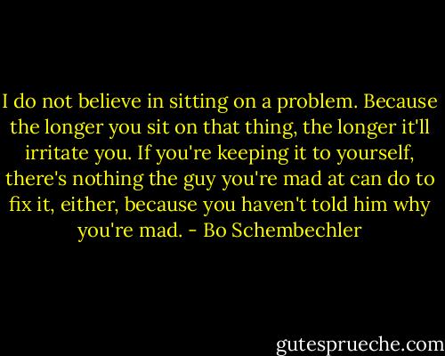 I do not believe in sitting on a problem. Because the longer you sit on that thing, the longer it'll irritate you. If you're keeping it to yourself, there's nothing the guy you're mad at can do to fix it, either, because you haven't told him why you're mad. - Bo Schembechler