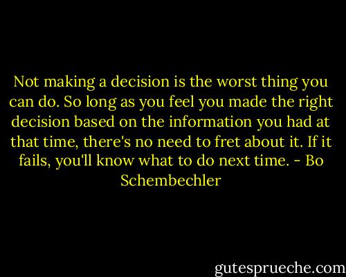 Not making a decision is the worst thing you can do. So long as you feel you made the right decision based on the information you had at that time, there's no need to fret about it. If it fails, you'll know what to do next time. - Bo Schembechler