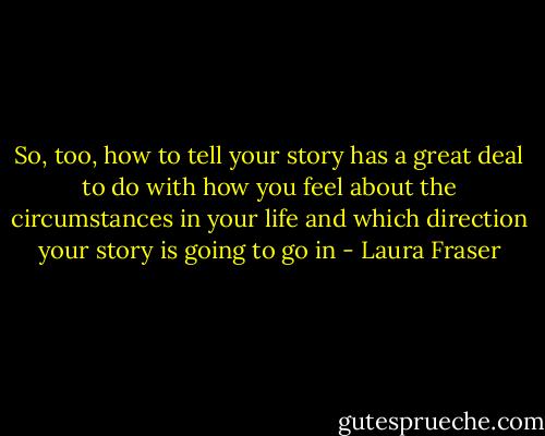 So, too, how to tell your story has a great deal to do with how you feel about the circumstances in your life and which direction your story is going to go in - Laura Fraser