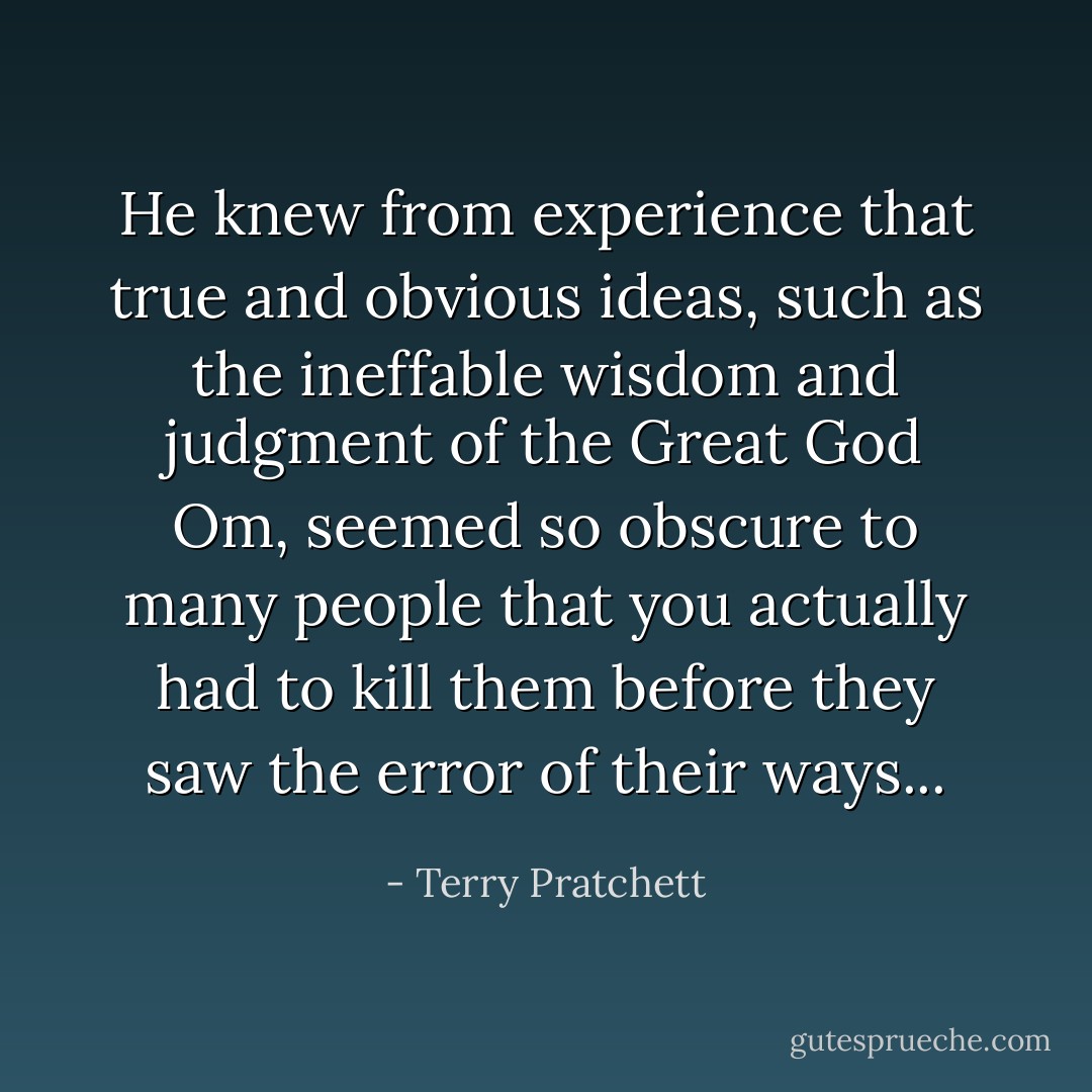 He knew from experience that true and obvious ideas, such as the ineffable wisdom and judgment of the Great God Om, seemed so obscure to many people that you actually had to kill them before they saw the error of their ways... - Terry Pratchett