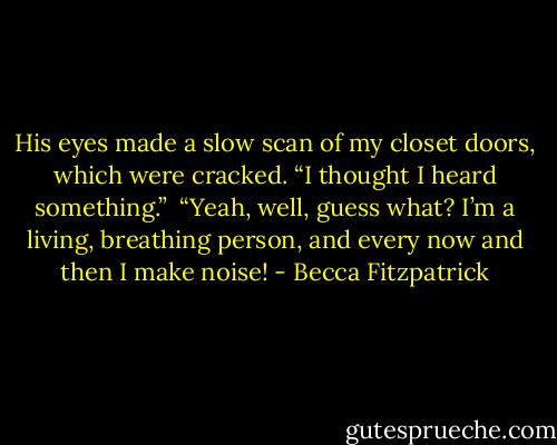 His eyes made a slow scan of my closet doors, which were cracked. “I thought I heard something.”<br /><br />“Yeah, well, guess what? I’m a living, breathing person, and every now and then I make noise! - Becca Fitzpatrick