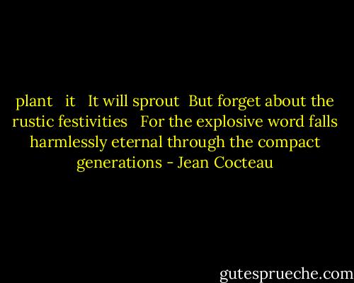plant<br /> <br />it<br /> <br />It will sprout<br /><br />But forget about the rustic festivities<br /> <br />For the explosive word falls harmlessly eternal through<br />the compact generations - Jean Cocteau