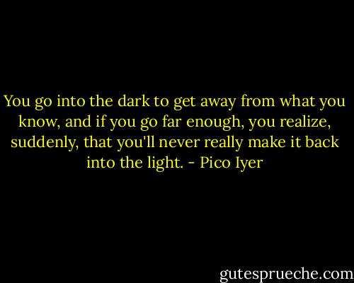You go into the dark to get away from what you know, and if you go far enough, you realize, suddenly, that you'll never really make it back into the light. - Pico Iyer