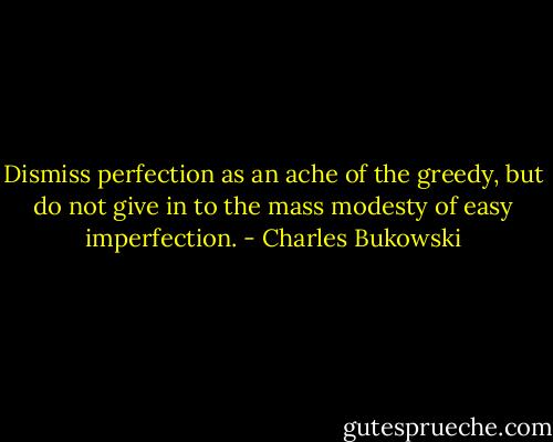 Dismiss perfection as an ache of the greedy, but do not give in to the mass modesty of easy imperfection. - Charles Bukowski