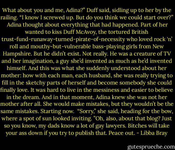What about you and me, Adina?” Duff said, sidling up to her by the railing. “I know I screwed up. But do you think we could start over?”<br /><br />Adina thought about everything that had happened. Part of her wanted to kiss Duff McAvoy, the tortured British trust-fund-runaway-turned-pirate-of-necessity who loved rock ‘n’ roll and mouthy-but-vulnerable bass-playing girls from New Hampshire. But he didn’t exist. Not really. He was a creature of TV and her imagination, a guy she’d invented as much as he’d invented himself. And this was what she suddenly understood about her mother: how with each man, each husband, she was really trying to fill in the sketchy parts of herself and become somebody she could finally love. It was hard to live in the messiness and easier to believe in the dream. And in that moment, Adina knew she was not her mother after all. She would make mistakes, but they wouldn’t be the same mistakes. Starting now.<br /><br />“Sorry,” she said, heading for the bow, where a spot of sun looked inviting. ”Oh, also, about that blog? Just so you know, my dads know a lot of gay lawyers. Bitches will take your ass down if you try to publish that. Peace out. - Libba Bray