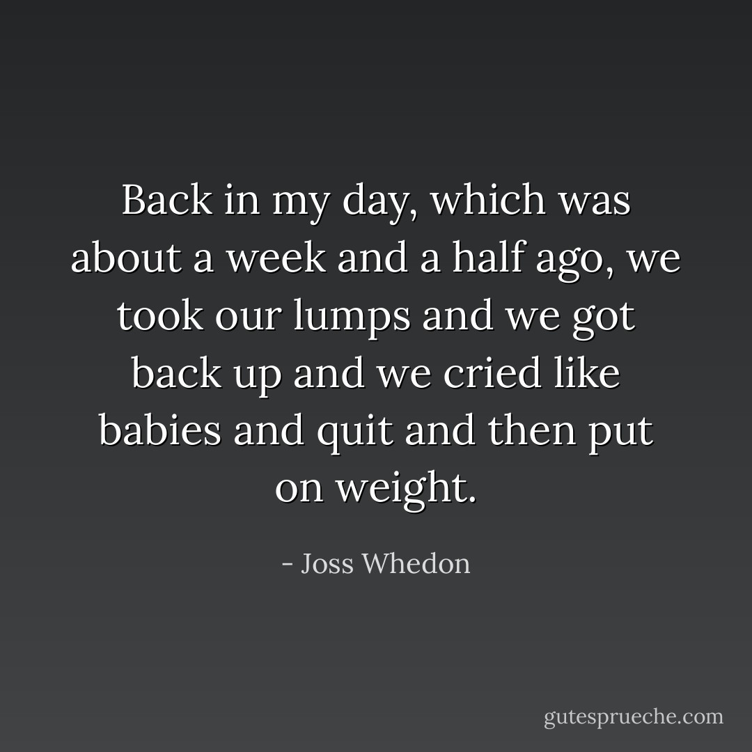 Back in my day, which was about a week and a half ago, we took our lumps and we got back up and we cried like babies and quit and then put on weight. - Joss Whedon