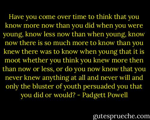 Have you come over time to think that you know more now than you did when you were young, know less now than when young, know now there is so much more to know than you knew there was to know when young that it is moot whether you think you knew more then than now or less, or do you now know that you never knew anything at all and never will and only the bluster of youth persuaded you that you did or would? - Padgett Powell